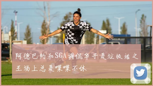 阿德巴约和SGA调侃华子是垃圾话之王场上总是喋喋不休