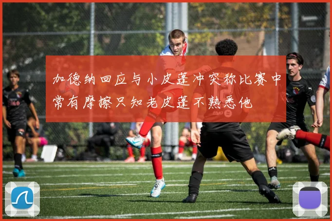 加德纳回应与小皮蓬冲突称比赛中常有摩擦只知老皮蓬不熟悉他