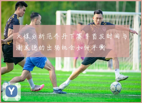 火媒分析范乔丹下赛季首发时间与谢泼德的出场机会如何平衡