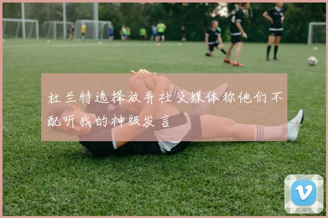 杜兰特选择放弃社交媒体称他们不配听我的神级发言