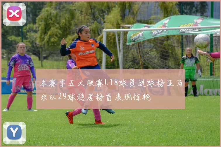 本赛季五大联赛U18球员进球榜亚马尔以29球稳居榜首表现惊艳