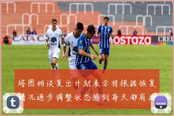 塔图姆谈复出计划表示将根据恢复情况逐步调整状态感到每天都有进步
