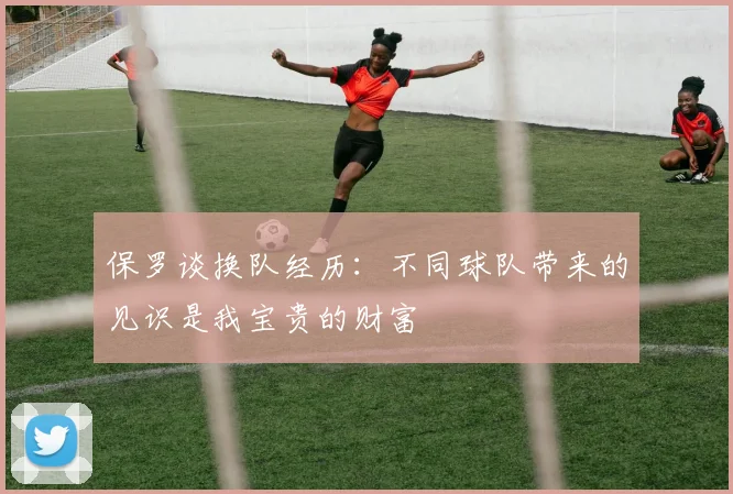 保罗谈换队经历：不同球队带来的见识是我宝贵的财富