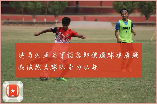 迪马利亚坚守信念即使遭球迷质疑我依然为球队全力以赴
