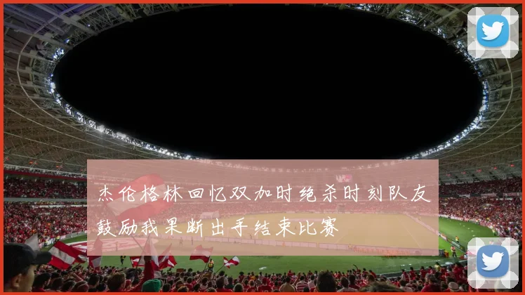 杰伦格林回忆双加时绝杀时刻队友鼓励我果断出手结束比赛