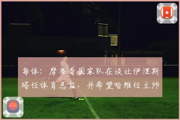 每体：摩洛哥国家队在谈让伊涅斯塔任体育总监，并希望哈维任主帅