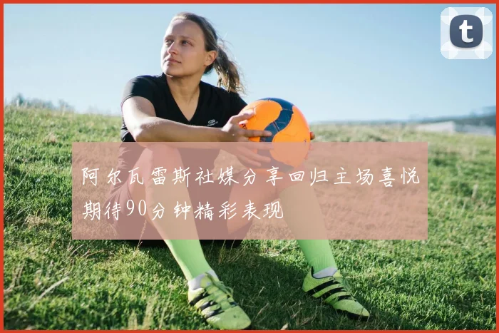 阿尔瓦雷斯社媒分享回归主场喜悦期待90分钟精彩表现