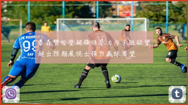 泰森赞哈登超强领导力与求胜欲望超出预期展现出强烈赢球渴望