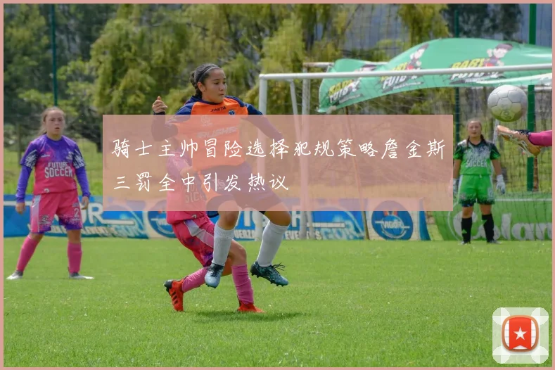 骑士主帅冒险选择犯规策略詹金斯三罚全中引发热议